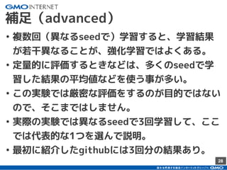 28
補足（advanced）
• 複数回（異なるseedで）学習すると、学習結果
が若干異なることが、強化学習ではよくある。
• 定量的に評価するときなどは、多くのseedで学
習した結果の平均値などを使う事が多い。
• この実験では厳密な評価をするのが目的ではない
ので、そこまではしません。
• 実際の実験では異なるseedで3回学習して、ここ
では代表的な1つを選んで説明。
• 最初に紹介したgithubには3回分の結果あり。
 