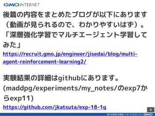 3
後篇の内容をまとめたブログが以下にあります
（動画が見られるので、わかりやすいはず）。
「深層強化学習でマルチエージェント学習して
みた」
https://recruit.gmo.jp/engineer/jisedai/blog/multi-
agent-reinforcement-learning2/
実験結果の詳細はgithubにあります。
(maddpg/experiments/my_notes/のexp7か
らexp11)
https://github.com/jkatsuta/exp-18-1q
 