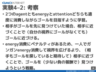 30
実験4–2: 考察
• 2つのagentともenergyとattentionどちらも適
度に消費しながらゴールを目指すように学習。
• 相手がゴールを先に見つけていた場合、相手に近
づくことで（自分の視界にゴールがなくても）
ゴールに近づける。
• energy消費にペナルティがあるため、一人でガ
ンガンenergy消費して視界を広げるより、（相
手もゴールを探していると期待して）相手に近づ
くことで、ゴールを（少ない負の報酬で）見つけ
ようという戦略。
 