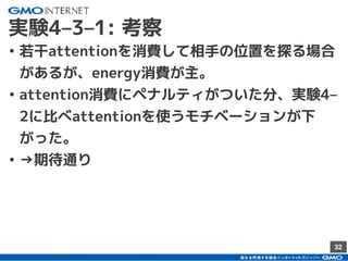 32
実験4–3–1: 考察
• 若干attentionを消費して相手の位置を探る場合
があるが、energy消費が主。
• attention消費にペナルティがついた分、実験4–
2に比べattentionを使うモチベーションが下
がった。
• →期待通り
 