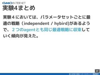 37
実験4まとめ
実験４においては、パラメータセットごとに最
適の戦略（independent / hybird)があるよう
で、２つのagentとも同じ最適戦略に収束して
いく傾向が見えた。
 
