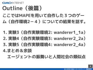 ²4
Outline（後篇）
1. 実験3（自作実験環境2: wanderer1_1a）
2. 実験4（自作実験環境3: wanderer2_2a）
3. 実験5（自作実験環境4: wanderer2_4a）
4.まとめ＆余談
　エージェントの振舞いと人間社会の類似点
ここではMAPEを用いて自作した３つのゲー
ム（自作環境2－４）についての結果を話す。
 