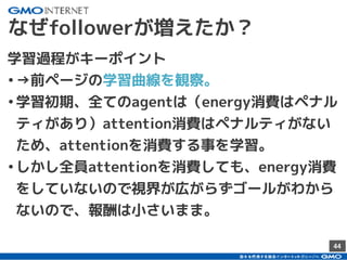 44
なぜfollowerが増えたか？
学習過程がキーポイント
•→前ページの学習曲線を観察。
•学習初期、全てのagentは（energy消費はペナル
ティがあり）attention消費はペナルティがない
ため、attentionを消費する事を学習。
•しかし全員attentionを消費しても、energy消費
をしていないので視界が広がらずゴールがわから
ないので、報酬は小さいまま。
 