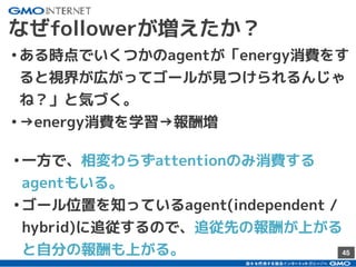 45
なぜfollowerが増えたか？
•ある時点でいくつかのagentが「energy消費をす
ると視界が広がってゴールが見つけられるんじゃ
ね？」と気づく。
•→energy消費を学習→報酬増
•一方で、相変わらずattentionのみ消費する
agentもいる。
•ゴール位置を知っているagent(independent /
hybrid)に追従するので、追従先の報酬が上がる
と自分の報酬も上がる。
 