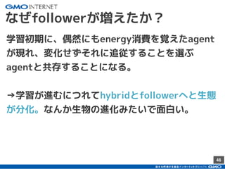 46
なぜfollowerが増えたか？
学習初期に、偶然にもenergy消費を覚えたagent
が現れ、変化せずそれに追従することを選ぶ
agentと共存することになる。
→学習が進むにつれてhybridとfollowerへと生態
が分化。なんか生物の進化みたいで面白い。
 