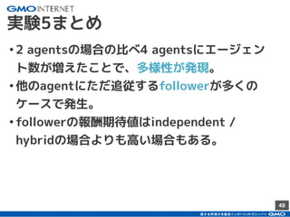49
実験5まとめ
•2 agentsの場合の比べ4 agentsにエージェン
ト数が増えたことで、多様性が発現。
•他のagentにただ追従するfollowerが多くの
ケースで発生。
•followerの報酬期待値はindependent /
hybridの場合よりも高い場合もある。
 
