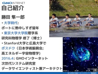 5
自己紹介
勝田 隼一郎
• 大学時代:
ボートに熱中しすぎ留年
• 東京大学大学院理学系
研究科物理学 修了（博士）
• Stanford大学と広島大学で
ポスドク（日本学術振興会;
高エネルギー宇宙物理学)
2016.4: GMOインターネット
次世代システム研究室
データサイエンティスト兼アーキテクト
 