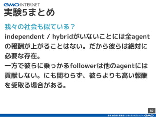 50
実験5まとめ
我々の社会も似ている？
independent / hybridがいないことには全agent
の報酬が上がることはない。だから彼らは絶対に
必要な存在。
一方で彼らに乗っかるfollowerは他のagentには
貢献しない。にも関わらず、彼らよりも高い報酬
を受取る場合がある。
 