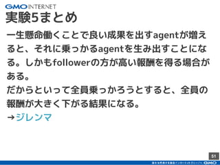 51
実験5まとめ
一生懸命働くことで良い成果を出すagentが増え
ると、それに乗っかるagentを生み出すことにな
る。しかもfollowerの方が高い報酬を得る場合が
ある。
だからといって全員乗っかろうとすると、全員の
報酬が大きく下がる結果になる。
→ジレンマ
 