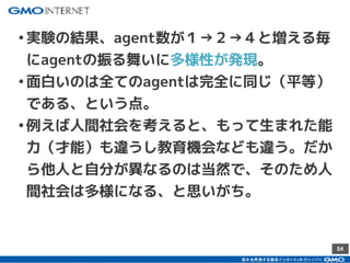 54
•実験の結果、agent数が１→２→４と増える毎
にagentの振る舞いに多様性が発現。
•面白いのは全てのagentは完全に同じ（平等）
である、という点。
•例えば人間社会を考えると、もって生まれた能
力（才能）も違うし教育機会なども違う。だか
ら他人と自分が異なるのは当然で、そのため人
間社会は多様になる、と思いがち。
 