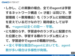 55
•しかし、この実験の場合、全てのagentは学習
するネットワーク構造（= 才能）は同じで、学
習環境（＝教育機会）も（ランダムに初期位置
を変えているだけなので）期待値としては平
等。→agentは全くの同一・平等。
•にも関わらず、学習途中のランダムに配置され
た位置とか、学習する際のランダム性によっ
て、学習途中でagentの戦略が分化。
•→全く平等な集団のagentにおいても、agent
数が多い場合は多様性が発現。
 