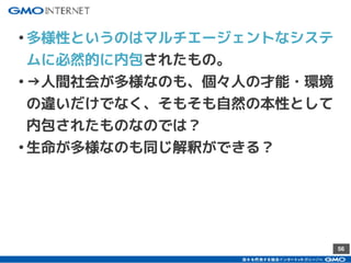 56
•多様性というのはマルチエージェントなシステ
ムに必然的に内包されたもの。
•→人間社会が多様なのも、個々人の才能・環境
の違いだけでなく、そもそも自然の本性として
内包されたものなのでは？
•生命が多様なのも同じ解釈ができる？
 