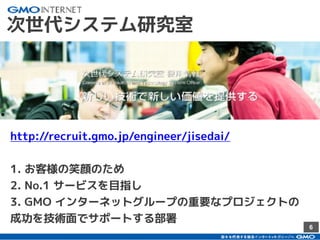 6
次世代システム研究室
http://recruit.gmo.jp/engineer/jisedai/
1. お客様の笑顔のため
2. No.1 サービスを目指し
3. GMO インターネットグループの重要なプロジェクトの
成功を技術面でサポートする部署
 