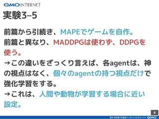 9
前篇から引続き、MAPEでゲームを自作。
前篇と異なり、MADDPGは使わず、DDPGを
使う。
→この違いをざっくり言えば、各agentは、神
の視点はなく、個々のagentの持つ視点だけで
強化学習をする。
→これは、人間や動物が学習する場合に近い
設定。
実験3–5
 