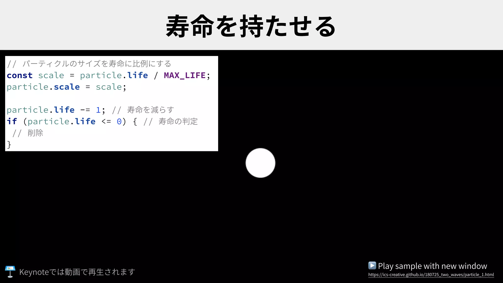 // パーティクルのサイズを寿命に⽐例にする
const scale = particle.life / MAX_LIFE;
particle.scale = scale;
particle.life -= 1; // 寿命を減らす
if (particle.life <= 0) { // 寿命の判定
// 削除
}
▶ Play sample with new window
https://ics-creative.github.io/180725_two_waves/particle_1.htmlKeynote
 
