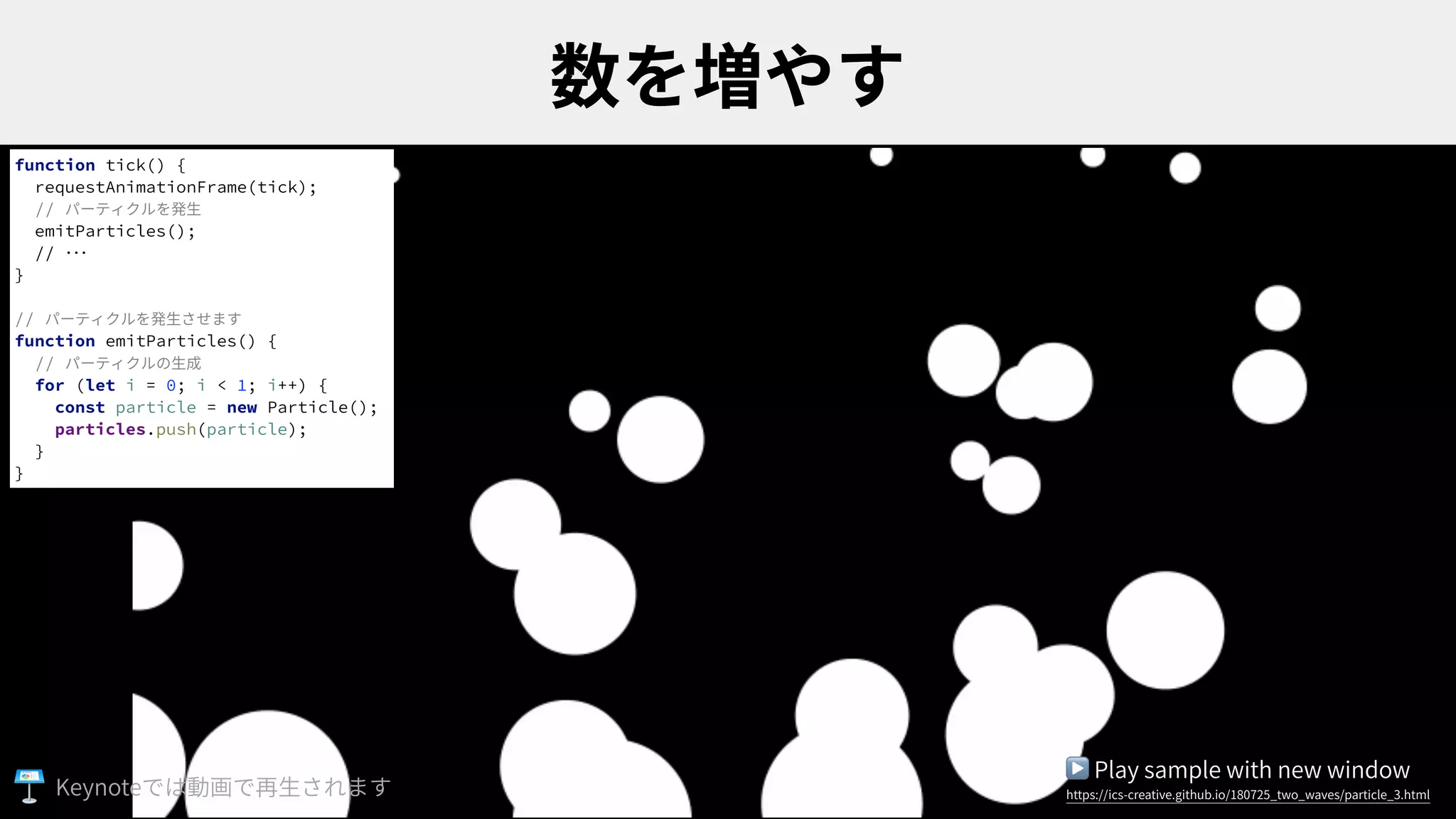 function tick() {
requestAnimationFrame(tick);
// パーティクルを発⽣
emitParticles();
// ･･･
}
// パーティクルを発⽣させます
function emitParticles() {
// パーティクルの⽣成
for (let i = 0; i < 1; i++) {
const particle = new Particle();
particles.push(particle);
}
}
▶ Play sample with new window
https://ics-creative.github.io/180725_two_waves/particle_3.htmlKeynote
 