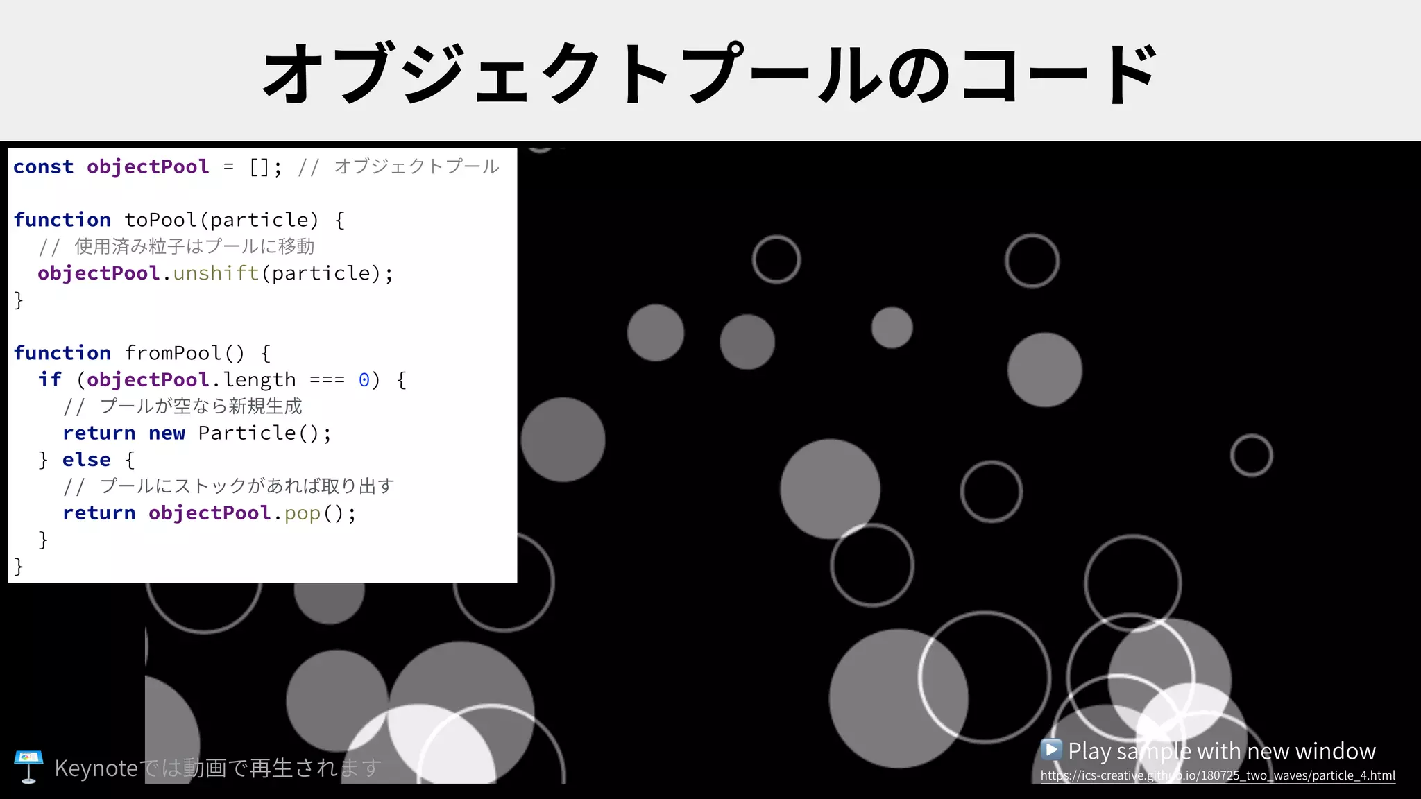 const objectPool = []; // オブジェクトプール
function toPool(particle) {
// 使⽤済み粒⼦はプールに移動
objectPool.unshift(particle);
}
function fromPool() {
if (objectPool.length === 0) {
// プールが空なら新規⽣成
return new Particle();
} else {
// プールにストックがあれば取り出す
return objectPool.pop();
}
}
▶ Play sample with new window
https://ics-creative.github.io/180725_two_waves/particle_4.htmlKeynote
 
