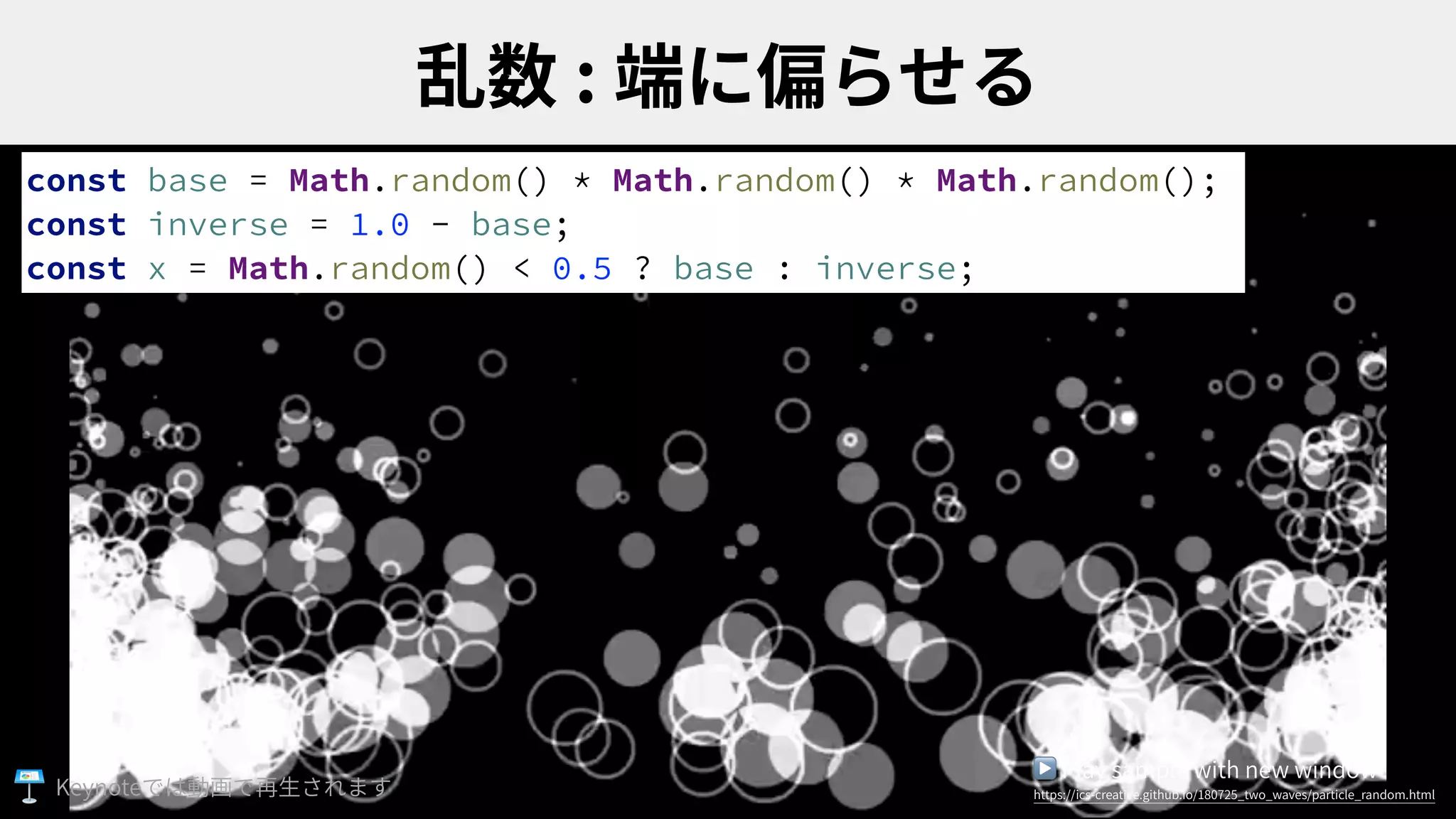 :
const base = Math.random() * Math.random() * Math.random();
const inverse = 1.0 - base;
const x = Math.random() < 0.5 ? base : inverse;
▶ Play sample with new window
https://ics-creative.github.io/180725_two_waves/particle_random.htmlKeynote
 