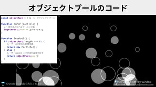 const objectPool = []; // オブジェクトプール
function toPool(particle) {
// 使⽤済み粒⼦はプールに移動
objectPool.unshift(particle);
}
function fromPool() {
if (objectPool.length === 0) {
// プールが空なら新規⽣成
return new Particle();
} else {
// プールにストックがあれば取り出す
return objectPool.pop();
}
}
▶ Play sample with new window
https://ics-creative.github.io/180725_two_waves/particle_4.htmlKeynote
 