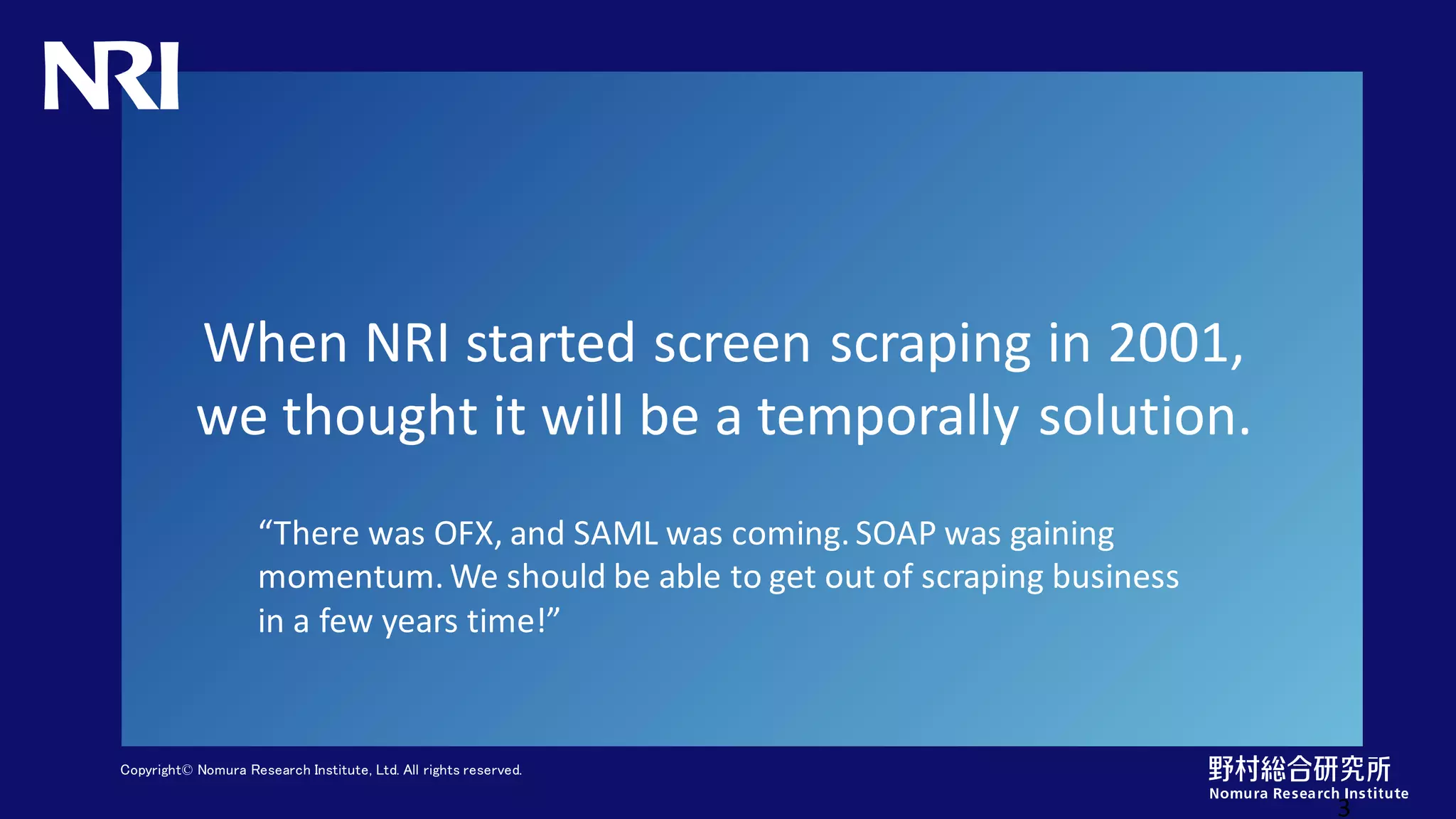 Copyright© Nomura Research Institute, Ltd. All rights reserved.
When NRI started screen scraping in 2001,
we thought it will be a temporally solution.
3
“There was OFX, and SAML was coming. SOAP was gaining
momentum. We should be able to get out of scraping business
in a few years time!”
 