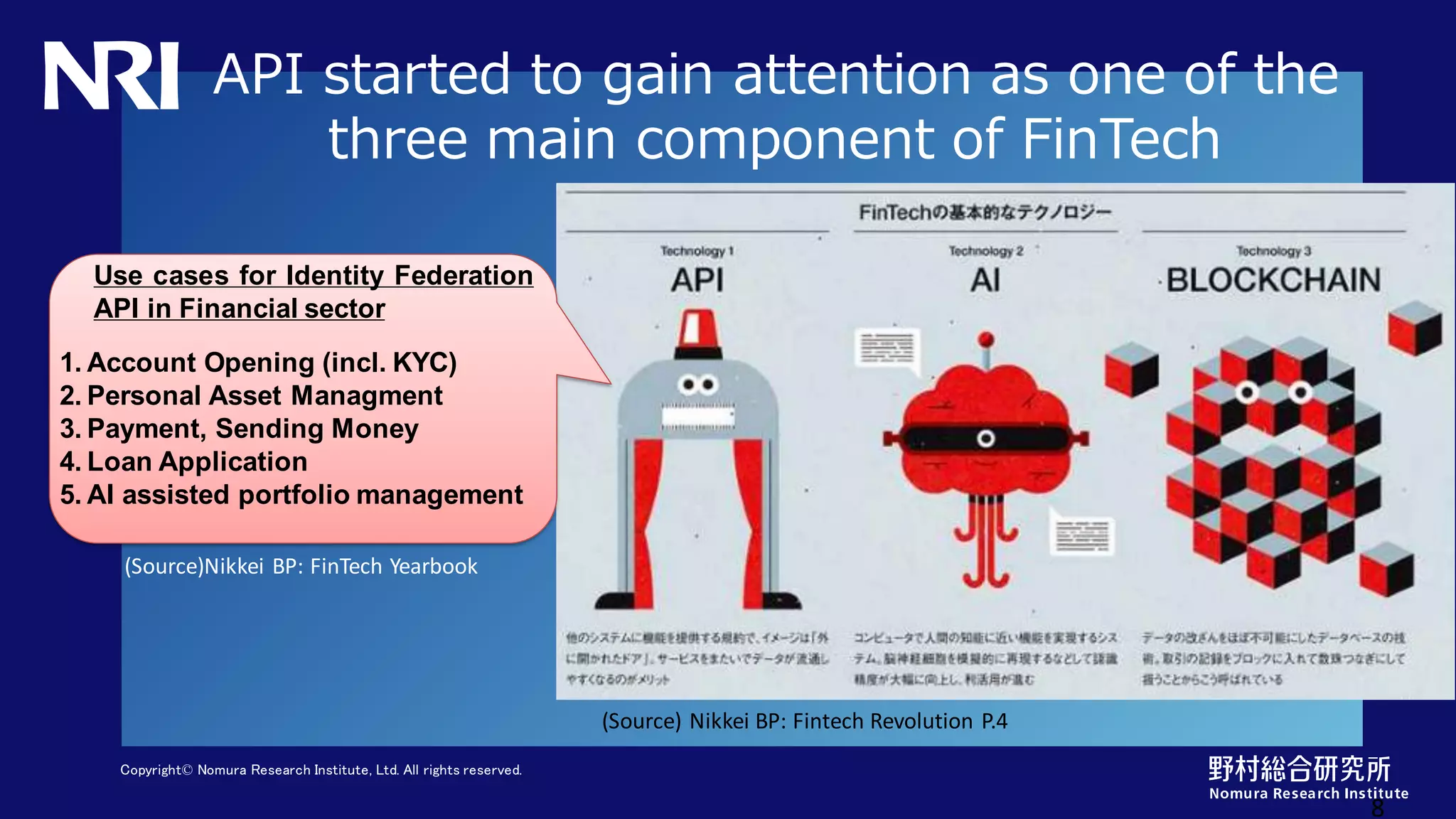 Copyright© Nomura Research Institute, Ltd. All rights reserved.
API started to gain attention as one of the
three main component of FinTech
8
Use cases for Identity Federation
API in Financial sector
1. Account Opening (incl. KYC)
2. Personal Asset Managment
3. Payment, Sending Money
4. Loan Application
5. AI assisted portfolio management
(Source) Nikkei BP: Fintech Revolution P.4
(Source)Nikkei BP: FinTech Yearbook
 