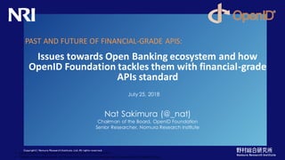 Copyright© Nomura Research Institute, Ltd. All rights reserved.
Nat Sakimura (@_nat)
Chairman of the Board, OpenID Foundation
Senior Researcher, Nomura Research Institute
Issues towards Open Banking ecosystem and how
OpenID Foundation tackles them with financial-grade
APIs standard
PAST AND FUTURE OF FINANCIAL-GRADE APIS:
• OpenID® is a registered trademark of OpenID Foundation.
• *Unless otherwisenoted, all the photos and vector images are licensed by GraphicStocks.
July 25, 2018
 