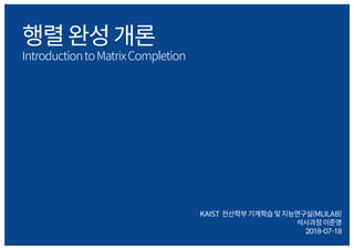 행렬완성개론
IntroductiontoMatrixCompletion
KAIST 전산학부기계학습및지능연구실(MLILAB)
석사과정이준영
2018-07-18
 