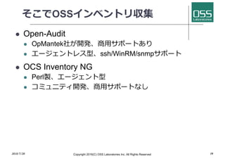 そこでOSSインベントリ収集
l Open-Audit
l OpMantek社が開発、商⽤サポートあり
l エージェントレス型、ssh/WinRM/snmpサポート
l OCS Inventory NG
l Perl製、エージェント型
l コミュニティ開発、商⽤サポートなし
2018/7/28 Copyright 2016(C) OSS Laboratories Inc. All Rights Reserved 10
 