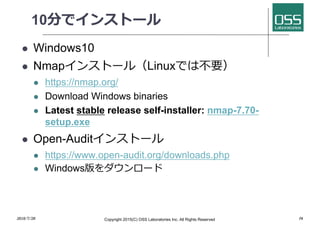 10分でインストール
l Windows10
l Nmapインストール（Linuxでは不要）
l https://nmap.org/
l Download Windows binaries
l Latest stable release self-installer: nmap-7.70-
setup.exe
l Open-Auditインストール
l https://www.open-audit.org/downloads.php
l Windows版をダウンロード
2018/7/28 Copyright 2015(C) OSS Laboratories Inc. All Rights Reserved 16
 