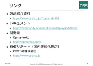 リンク
l 製品紹介資料
l https://www.ossl.co.jp/?page_id=251
l ドキュメント
l https://community.opmantek.com/display/OA/Home
l 開発元
l Opmantek社
l https://opmantek.com/
l 有償サポート（国内正規代理店）
l OSSラボ株式会社
l https://www.ossl.co.jp
2018/7/28 Copyright 2015(C) OSS Laboratories Inc. All Rights Reserved 25
 