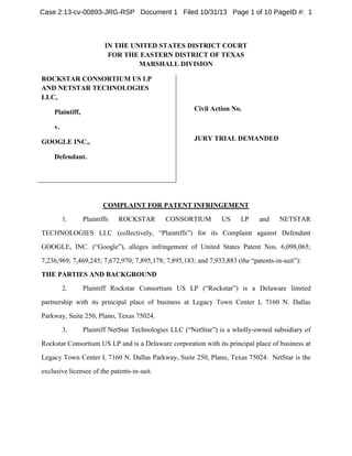 Case 2:13-cv-00893-JRG-RSP Document 1 Filed 10/31/13 Page 1 of 10 PageID #: 1

IN THE UNITED STATES DISTRICT COURT
FOR THE EASTERN DISTRICT OF TEXAS
MARSHALL DIVISION
ROCKSTAR CONSORTIUM US LP
AND NETSTAR TECHNOLOGIES
LLC,
Civil Action No.

Plaintiff,
v.

JURY TRIAL DEMANDED

GOOGLE INC.,
Defendant.

COMPLAINT FOR PATENT INFRINGEMENT
1.

Plaintiffs

ROCKSTAR

CONSORTIUM

US

LP

and

NETSTAR

TECHNOLOGIES LLC (collectively, “Plaintiffs”) for its Complaint against Defendant
GOOGLE, INC. (“Google”), alleges infringement of United States Patent Nos. 6,098,065;
7,236,969; 7,469,245; 7,672,970; 7,895,178; 7,895,183; and 7,933,883 (the “patents-in-suit”):
THE PARTIES AND BACKGROUND
2.

Plaintiff Rockstar Consortium US LP (“Rockstar”) is a Delaware limited

partnership with its principal place of business at Legacy Town Center I, 7160 N. Dallas
Parkway, Suite 250, Plano, Texas 75024.
3.

Plaintiff NetStar Technologies LLC (“NetStar”) is a wholly-owned subsidiary of

Rockstar Consortium US LP and is a Delaware corporation with its principal place of business at
Legacy Town Center I, 7160 N. Dallas Parkway, Suite 250, Plano, Texas 75024. NetStar is the
exclusive licensee of the patents-in-suit.

 