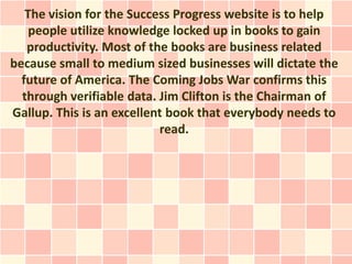 The vision for the Success Progress website is to help
    people utilize knowledge locked up in books to gain
   productivity. Most of the books are business related
because small to medium sized businesses will dictate the
  future of America. The Coming Jobs War confirms this
  through verifiable data. Jim Clifton is the Chairman of
Gallup. This is an excellent book that everybody needs to
                           read.
 