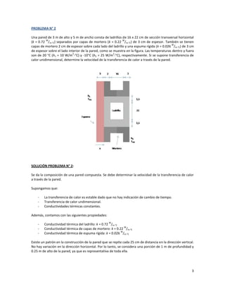 3
PROBLEMA N° 2
Una pared de 3 m de alto y 5 m de ancho consta de ladrillos de 16 x 22 cm de sección transversal horizontal
(k = 0.72
W
/m-°C) separados por capas de mortero (k = 0.22
W
/m-°C) de 3 cm de espesor. También se tienen
capas de mortero 2 cm de espesor sobre cada lado del ladrillo y una espuma rígida (k = 0.026
W
/m-°C) de 3 cm
de espesor sobre el lado interior de la pared, como se muestra en la figura. Las temperaturas dentro y fuera
son de 20 °C (h1 = 10 W/m
2
-°C) y -10°C (h2 = 25 W/m
2
-°C), respectivamente. Si se supone transferencia de
calor unidimensional, determine la velocidad de la transferencia de calor a través de la pared.
SOLUCIÓN PROBLEMA N° 2:
Se da la composición de una pared compuesta. Se debe determinar la velocidad de la transferencia de calor
a través de la pared.
Supongamos que:
- La transferencia de calor es estable dado que no hay indicación de cambio de tiempo.
- Transferencia de calor undimensional.
- Conductividades térmicas constantes.
Además, contamos con las siguientes propiedades:
- Conductividad térmica del ladrillo: k = 0.72
W
/m-°C
- Conductividad térmica de capas de mortero: k = 0.22
W
/m-°C
- Conductividad térmica de espuma rígida: k = 0.026
W
/m-°C
Existe un patrón en la construcción de la pared que se repite cada 25 cm de distancia en la dirección vertical.
No hay variación en la dirección horizontal. Por lo tanto, se considera una porción de 1 m de profundidad y
0.25 m de alto de la pared, ya que es representativa de toda ella.
 