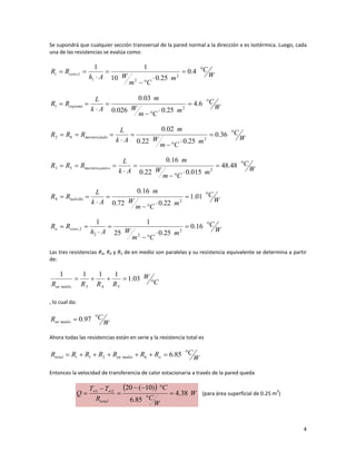 4
Se supondrá que cualquier sección transversal de la pared normal a la dirección x es isotérmica. Luego, cada
una de las resistencias se evalúa como:
W
C
m
C
m
W
A
h
R
R conv
i








 4
.
0
25
.
0
10
1
1
2
2
1
1
,
W
C
m
C
m
W
m
A
k
L
R
R espuma








 6
.
4
25
.
0
026
.
0
03
.
0
2
1
W
C
m
C
m
W
m
A
k
L
R
R
R lado
mortero









 36
.
0
25
.
0
22
.
0
02
.
0
2
,
6
2
W
C
m
C
m
W
m
A
k
L
R
R
R centro
mortero









 48
.
48
015
.
0
22
.
0
16
.
0
2
,
5
3
W
C
m
C
m
W
m
A
k
L
R
R ladrillo








 01
.
1
22
.
0
72
.
0
16
.
0
2
4
W
C
m
C
m
W
A
h
R
R conv
o








 16
.
0
25
.
0
25
1
1
2
2
2
2
,
Las tres resistencias R3, R4 y R5 de en medio son paralelas y su resistencia equivalente se determina a partir
de:
C
W
R
R
R
R medio
en




 03
.
1
1
1
1
1
5
4
3
, lo cual da:
W
C
R medio
en

 97
.
0
Ahora todas las resistencias están en serie y la resistencia total es
W
C
R
R
R
R
R
R
R o
medio
en
i
total







 85
.
6
6
2
1
Entonces la velocidad de transferencia de calor estacionaria a través de la pared queda
 
W
W
C
C
R
T
T
Q
total
38
.
4
85
.
6
)
10
(
20
2
1







 

(para área superficial de 0.25 m
2
)
 