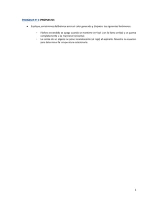 6
PROBLEMA N° 3 (PROPUESTO)
 Explique, en términos del balance entre el calor generado y disipado, los siguientes fenómenos:
- Fósforo encendido se apaga cuando se mantiene vertical (con la llama arriba) y se quema
completamente si se mantiene horizontal.
- La ceniza de un cigarro se pone incandescente (al rojo) al aspirarlo. Muestre la ecuación
para determinar la temperatura estacionaria.
 