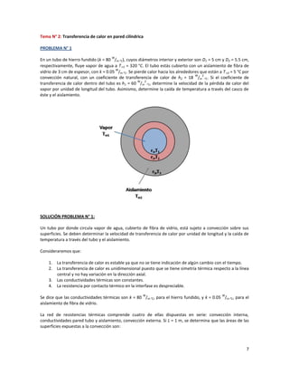 7
Tema N° 2: Transferencia de calor en pared cilíndrica
PROBLEMA N° 1
En un tubo de hierro fundido (k = 80
W
/m-°C), cuyos diámetros interior y exterior son D1 = 5 cm y D2 = 5.5 cm,
respectivamente, fluye vapor de agua a T1 = 320 °C. El tubo estás cubierto con un aislamiento de fibra de
vidrio de 3 cm de espesor, con k = 0.05
W
/m-°C. Se pierde calor hacia los alrededores que están a T2 = 5 °C por
convección natural, con un coeficiente de transferencia de calor de h2 = 18
W
/m
2
-°C. Si el coeficiente de
transferencia de calor dentro del tubo es h1 = 60
W
/m
2
-°C, determine la velocidad de la pérdida de calor del
vapor por unidad de longitud del tubo. Asimismo, determine la caída de temperatura a través del casco de
éste y el aislamiento.
SOLUCIÓN PROBLEMA N° 1:
Un tubo por donde circula vapor de agua, cubierto de fibra de vidrio, está sujeto a convección sobre sus
superficies. Se deben determinar la velocidad de transferencia de calor por unidad de longitud y la caída de
temperatura a través del tubo y el aislamiento.
Consideraremos que:
1. La transferencia de calor es estable ya que no se tiene indicación de algún cambio con el tiempo.
2. La transferencia de calor es unidimensional puesto que se tiene simetría térmica respecto a la línea
central y no hay variación en la dirección axial.
3. Las conductividades térmicas son constantes.
4. La resistencia por contacto térmico en la interfase es despreciable.
Se dice que las conductividades térmicas son k = 80
W
/m-°C, para el hierro fundido, y k = 0.05
W
/m-°C, para el
aislamiento de fibra de vidrio.
La red de resistencias térmicas comprende cuatro de ellas dispuestas en serie: convección interna,
conductividades pared tubo y aislamiento, convección externa. Si L = 1 m, se determina que las áreas de las
superficies expuestas a la convección son:
 