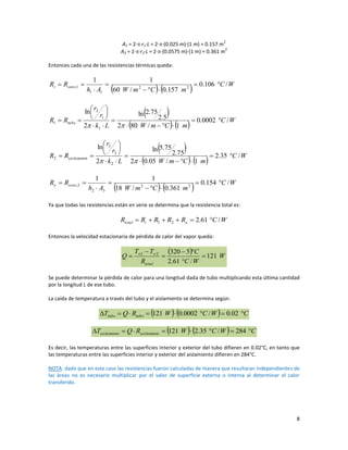 8
A1 = 2∙∙r1∙L = 2∙∙(0.025 m)∙(1 m) = 0.157 m
2
A2 = 2∙∙r2∙L = 2∙∙(0.0575 m)∙(1 m) = 0.361 m
2
Entonces cada una de las resistencias térmicas queda:
    W
C
m
C
m
W
A
h
R
R conv
i /
106
.
0
157
.
0
/
60
1
1
2
2
1
1
1
, 








 
    W
C
m
C
m
W
L
k
r
r
R
R tubo /
0002
.
0
1
/
80
2
5
.
2
75
.
2
ln
2
ln
1
1
2
1 


















 
    W
C
m
C
m
W
L
k
r
r
R
R o
aislamient /
35
.
2
1
/
05
.
0
2
75
.
2
75
.
5
ln
2
ln
2
2
3
2 


















    W
C
m
C
m
W
A
h
R
R conv
o /
154
.
0
361
.
0
/
18
1
1
2
2
3
2
2
, 








Ya que todas las resistencias están en serie se determina que la resistencia total es:
W
C
R
R
R
R
R o
i
total /
61
.
2
2
1 





Entonces la velocidad estacionaria de pérdida de calor del vapor queda:
  W
W
C
C
R
T
T
Q
total
121
/
61
.
2
5
320
2
1






 

Se puede determinar la pérdida de calor para una longitud dada de tubo multiplicando esta última cantidad
por la longitud L de ese tubo.
La caída de temperatura a través del tubo y el aislamiento se determina según:
    C
W
C
W
R
Q
T tubo
tubo 






 02
.
0
/
0002
.
0
121
    C
W
C
W
R
Q
T o
aislamient
o
aislamient 






 284
/
35
.
2
121
Es decir, las temperaturas entre las superficies interior y exterior del tubo difieren en 0.02°C, en tanto que
las temperaturas entre las superficies interior y exterior del aislamiento difieren en 284°C.
NOTA: dado que en este caso las resistencias fueron calculadas de manera que resultaran independientes de
las áreas no es necesario multiplicar por el valor de superficie externa o interna al determinar el calor
transferido.
 