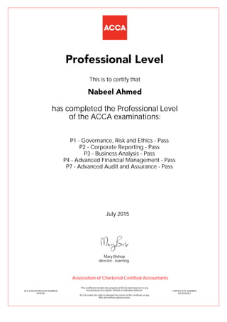 P1 - Governance, Risk and Ethics - Pass
P2 - Corporate Reporting - Pass
P3 - Business Analysis - Pass
P4 - Advanced Financial Management - Pass
P7 - Advanced Audit and Assurance - Pass
Nabeel Ahmed
Professional Level
This is to certify that
has completed the Professional Level
of the ACCA examinations:
ACCA REGISTRATION NUMBER
2439209
CERTIFICATE NUMBER
34934344067
This Certificate remains the property of ACCA and must not in any
circumstances be copied, altered or otherwise defaced.
ACCA retains the right to demand the return of this certificate at any
time and without giving reason.
Association of Chartered Certified Accountants
July 2015
director - learning
Mary Bishop
 