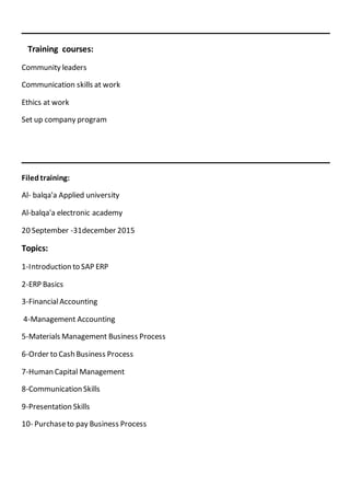 _______________________________________________
Training courses:
Community leaders
Communication skills at work
Ethics at work
Set up company program
_______________________________________________
Filedtraining:
Al- balqa'a Applied university
Al-balqa'a electronic academy
20 September -31december 2015
Topics:
1-Introduction to SAP ERP
2-ERP Basics
3-FinancialAccounting
4-Management Accounting
5-Materials Management Business Process
6-Order to Cash Business Process
7-Human Capital Management
8-Communication Skills
9-Presentation Skills
10- Purchaseto pay Business Process
 