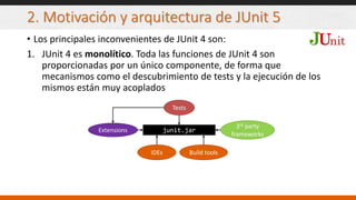 2. Motivación y arquitectura de JUnit 5
• Los principales inconvenientes de JUnit 4 son:
1. JUnit 4 es monolítico. Toda las funciones de JUnit 4 son
proporcionadas por un único componente, de forma que
mecanismos como el descubrimiento de tests y la ejecución de los
mismos están muy acoplados
junit.jar
Tests
IDEs Build tools
3rd party
frameworks
Extensions
 