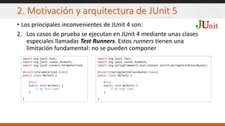 2. Motivación y arquitectura de JUnit 5
• Los principales inconvenientes de JUnit 4 son:
2. Los casos de prueba se ejecutan en JUnit 4 mediante unas clases
especiales llamadas Test Runners. Estos runners tienen una
limitación fundamental: no se pueden componer
import org.junit.Test;
import org.junit.runner.RunWith;
import org.junit.runners.Parameterized;
@RunWith(Parameterized.class)
public class MyTest1 {
@Test
public void myTest() {
// my test code
}
}
import org.junit.Test;
import org.junit.runner.RunWith;
import org.springframework.test.context.junit4.SpringJUnit4ClassRunner;
@RunWith(SpringJUnit4ClassRunner.class)
public class MyTest2 {
@Test
public void myTest() {
// my test code
}
}
 