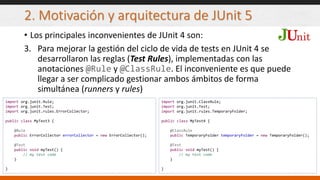 2. Motivación y arquitectura de JUnit 5
• Los principales inconvenientes de JUnit 4 son:
3. Para mejorar la gestión del ciclo de vida de tests en JUnit 4 se
desarrollaron las reglas (Test Rules), implementadas con las
anotaciones @Rule y @ClassRule. El inconveniente es que puede
llegar a ser complicado gestionar ambos ámbitos de forma
simultánea (runners y rules)
import org.junit.Rule;
import org.junit.Test;
import org.junit.rules.ErrorCollector;
public class MyTest3 {
@Rule
public ErrorCollector errorCollector = new ErrorCollector();
@Test
public void myTest() {
// my test code
}
}
import org.junit.ClassRule;
import org.junit.Test;
import org.junit.rules.TemporaryFolder;
public class MyTest4 {
@ClassRule
public TemporaryFolder temporaryFolder = new TemporaryFolder();
@Test
public void myTest() {
// my test code
}
}
 