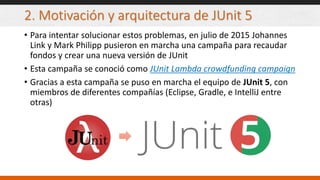 2. Motivación y arquitectura de JUnit 5
• Para intentar solucionar estos problemas, en julio de 2015 Johannes
Link y Mark Philipp pusieron en marcha una campaña para recaudar
fondos y crear una nueva versión de JUnit
• Esta campaña se conoció como JUnit Lambda crowdfunding campaign
• Gracias a esta campaña se puso en marcha el equipo de JUnit 5, con
miembros de diferentes compañías (Eclipse, Gradle, e IntelliJ entre
otras)
 