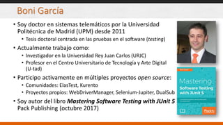 Boni García
• Soy doctor en sistemas telemáticos por la Universidad
Politécnica de Madrid (UPM) desde 2011
• Tesis doctoral centrada en las pruebas en el software (testing)
• Actualmente trabajo como:
• Investigador en la Universidad Rey Juan Carlos (URJC)
• Profesor en el Centro Universitario de Tecnología y Arte Digital
(U-tad)
• Participo activamente en múltiples proyectos open source:
• Comunidades: ElasTest, Kurento
• Proyectos propios: WebDriverManager, Selenium-Jupiter, DualSub
• Soy autor del libro Mastering Software Testing with JUnit 5
Pack Publishing (octubre 2017)
 