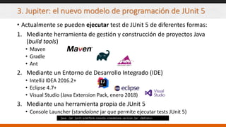 3. Jupiter: el nuevo modelo de programación de JUnit 5
• Actualmente se pueden ejecutar test de JUnit 5 de diferentes formas:
1. Mediante herramienta de gestión y construcción de proyectos Java
(build tools)
• Maven
• Gradle
• Ant
2. Mediante un Entorno de Desarrollo Integrado (IDE)
• IntelliJ IDEA 2016.2+
• Eclipse 4.7+
• Visual Studio (Java Extension Pack, enero 2018)
3. Mediante una herramienta propia de JUnit 5
• Console Launcher (standalone jar que permite ejecutar tests JUnit 5)
java -jar junit-platform-console-standalone-version.jar <Options>
 