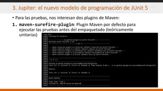 3. Jupiter: el nuevo modelo de programación de JUnit 5
• Para las pruebas, nos interesan dos plugins de Maven:
1. maven-surefire-plugin: Plugin Maven por defecto para
ejecutar las pruebas antes del empaquetado (teóricamente
unitarias) > mvn test
[INFO] Scanning for projects...
[INFO]
[INFO] ----------------< io.github.bonigarcia:junit5-failsafe >----------------
[INFO] Building junit5-failsafe 1.0.0
[INFO] --------------------------------[ jar ]---------------------------------
[INFO]
[INFO] --- maven-resources-plugin:2.6:resources (default-resources) @ junit5-failsafe ---
[INFO] --- maven-compiler-plugin:3.1:compile (default-compile) @ junit5-failsafe ---
[INFO] --- maven-resources-plugin:2.6:testResources (default-testResources) @ junit5-failsafe ---
[INFO] --- maven-compiler-plugin:3.1:testCompile (default-testCompile) @ junit5-failsafe ---
[INFO] --- maven-surefire-plugin:2.22.0:test (default-test) @ junit5-failsafe ---
[INFO]
[INFO] -------------------------------------------------------
[INFO] T E S T S
[INFO] -------------------------------------------------------
[INFO] Running io.github.bonigarcia.ExecutedBySurefirePluginTest
[INFO] Tests run: 1, Failures: 0, Errors: 0, Skipped: 0, Time elapsed: 0.016 s - in io.github.bonigarcia.ExecutedBySurefirePluginTest
[INFO]
[INFO] Results:
[INFO]
[INFO] Tests run: 1, Failures: 0, Errors: 0, Skipped: 0
[INFO]
[INFO] ------------------------------------------------------------------------
[INFO] BUILD SUCCESS
[INFO] ------------------------------------------------------------------------
[INFO] Total time: 7.423 s
[INFO] Finished at: 2018-07-02T16:44:20+02:00
[INFO] ------------------------------------------------------------------------
 