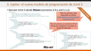 3. Jupiter: el nuevo modelo de programación de JUnit 5
• Ejecutar JUnit 5 desde Maven (versiones 5.0.x and 5.1.x):
<properties>
<junit.jupiter.version>5.0.3</junit.jupiter.version>
<junit.platform.version>1.0.3</junit.platform.version>
<maven-surefire-plugin.version>2.19.1</maven-surefire-plugin.version>
</properties>
<dependencies>
<dependency>
<groupId>org.junit.jupiter</groupId>
<artifactId>junit-jupiter-engine</artifactId>
<version>${junit.jupiter.version}</version>
<scope>test</scope>
</dependency>
</dependencies>
<build>
<plugins>
<plugin>
<groupId>org.apache.maven.plugins</groupId>
<artifactId>maven-surefire-plugin</artifactId>
<version>${maven-surefire-plugin.version}</version>
<dependencies>
<dependency>
<groupId>org.junit.platform</groupId>
<artifactId>junit-platform-surefire-provider</artifactId>
<version>${junit.platform.version}</version>
</dependency>
</dependencies>
</plugin>
</plugins>
</build>
Todos los ejemplos están
disponibles en GitHub
https://github.com/bonigarcia/
mastering-junit5
<dependencies>
<dependency>
<groupId>org.junit.jupiter</groupId>
<artifactId>junit-jupiter-api</artifactId>
<version>${junit.jupiter.version}</version>
<scope>test</scope>
</dependency>
<dependency>
<groupId>org.junit.jupiter</groupId>
<artifactId>junit-jupiter-engine</artifactId>
<version>${junit.jupiter.version}</version>
<scope>runtime</scope>
</dependency>
</dependencies>
Para ser precisos, se necesita la API en
tiempo de compilación y el engine en
tiempo de ejecución
 