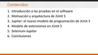 Contenidos
1. Introducción a las pruebas en el software
2. Motivación y arquitectura de JUnit 5
3. Jupiter: el nuevo modelo de programación de JUnit 5
4. Modelo de extensiones en JUnit 5
5. Selenium-Jupiter
6. Conclusiones
 
