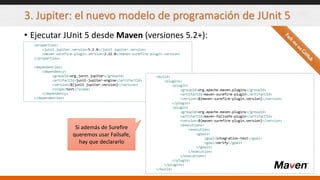 3. Jupiter: el nuevo modelo de programación de JUnit 5
• Ejecutar JUnit 5 desde Maven (versiones 5.2+):
<properties>
<junit.jupiter.version>5.2.0</junit.jupiter.version>
<maven-surefire-plugin.version>2.22.0</maven-surefire-plugin.version>
</properties>
<dependencies>
<dependency>
<groupId>org.junit.jupiter</groupId>
<artifactId>junit-jupiter-engine</artifactId>
<version>${junit.jupiter.version}</version>
<scope>test</scope>
</dependency>
</dependencies>
<build>
<plugins>
<plugin>
<groupId>org.apache.maven.plugins</groupId>
<artifactId>maven-surefire-plugin</artifactId>
<version>${maven-surefire-plugin.version}</version>
</plugin>
<plugin>
<groupId>org.apache.maven.plugins</groupId>
<artifactId>maven-failsafe-plugin</artifactId>
<version>${maven-surefire-plugin.version}</version>
<executions>
<execution>
<goals>
<goal>integration-test</goal>
<goal>verify</goal>
</goals>
</execution>
</executions>
</plugin>
</plugins>
</build>
Si además de Surefire
queremos usar Failsafe,
hay que declararlo
 