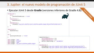 3. Jupiter: el nuevo modelo de programación de JUnit 5
• Ejecutar JUnit 5 desde Gradle (versiones inferiores de Gradle 4.8):
buildscript {
ext {
junitPlatformVersion = '1.0.0'
}
repositories {
mavenCentral()
}
dependencies {
classpath("org.junit.platform:junit-platform-gradle-plugin:${junitPlatformVersion}")
}
}
repositories {
mavenCentral()
}
ext {
junitJupiterVersion = '5.0.0'
}
apply plugin: 'java'
apply plugin: 'eclipse'
apply plugin: 'idea'
apply plugin: 'org.junit.platform.gradle.plugin'
compileTestJava {
sourceCompatibility = 1.8
targetCompatibility = 1.8
options.compilerArgs += '-parameters'
}
dependencies {
testCompile("org.junit.jupiter:junit-jupiter-api:${junitJupiterVersion}")
testRuntime("org.junit.jupiter:junit-jupiter-engine:${junitJupiterVersion}")
}
 